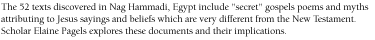 The 52 texts discovered in Nag Hammadi, Egypt include 'secret' gospels poems and myths attributing to Jesus sayings and beliefs  which are very different from the New Testament.  Scholar Elaine Pagels explores these documents and their implications.